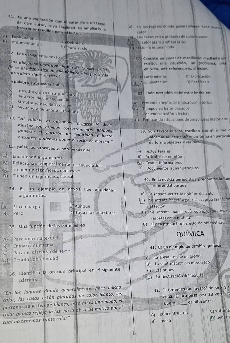 Es una explicación que el autor da a un textó
de otro autor, cuya finalidad es ampliarlo o
A) En los lugares donde generalmente hace muche
hacerlo entendible para el lector.
calor
Las casas están pintadas de color blanco
A) Explicación C):Definición
El color blanco refleja la  luz
B) Argumentación (D) Paráfrasis
D)  Esto no es una moda
32. Lee el siguiente texto
37. Consiste en poner de manifiesto mediante un
escrito, una situación, un problema, una
"Las abejas se encargan de buscar la miel en los
dificulta, una reforma, etc, al lector.
flores al mismo tiempo que polinizan las flores y la
naturaleza sigue su ciclo.”
A) Planteamiento C) Explicación
La palabra subrayada indica
B) Argumentación D) Paráfrasis
A) Introducción a un argumento
38. Toda narración debe estar hecha en
B) Relación de consecuencia
C) Simultaneidad de acciones
A) Presente simple del indicativo histórico
8) Tempos verbales pasados
D) Secuencia de acontecimientos
C) Haciendo alusión a fechas
D) Explicando situaciones de personajes históricos
33. “Al subirse al automóvil primero se debe
ajustar los espejos correctamente, después
39. Son textos que se escriben con el ánimo o
ponerse el cinturón de seguridad y hasta
informar al lector sobre un tema en partícula
entonces podemos poner el coche en marcha '
de forma objetiva y verídica.
Las palabras subrayadas son nexos que A) Textos legales
A) Encadenan argumentos B) Artículos de opinión
B) Relacionan temporalmente los enunciados C Textos informativos
C) Tienen un significado concesivo D) Documentos administrativos
D) Tienen un significado causa
40. En la noticia periodística predomina la fun
referencial porque
34. Es un ejemplo de nexos que encadenan
argumentos. A) Se intenta verter la opinión del autor
B) Se intenta hacer llegar más rápido la inform
Sin embargo C) Aunque al lector
B) ₹Pero D) Todas las anteriores C) Se intenta hacer uso correcto de los tie
verbales en la noticia
35. Una función de las comillas es D) Busca producir un efecto de objetividad
A) Para una cita textual QUÍMICA
B) Enmarcar untema
C) Parar el discurso del texto 41. Es un ejemplo de cambio químico
D) Denotar objetividad A  La elevación de un globo
B) La sublimación del hielo seco
36. Identifica la oración principal en el siguiente
C) Las nubes
párrafo. D) La destilación del tequilá
“En los lugares donde generalmente hace mucho
calor, las casas están pintadas de color blanco, las  42. Si tenemos un metro  de  oo y  
personas se visten de blanco, esto no es una moda, el agua. El oro pesa casi 20 veces m
que su es diferente.
color blanco refleja la luz, no la absorbe motivo por el
A) concentración C) volume
cual no tenemos tanto calor”
B) masa D) densid
6