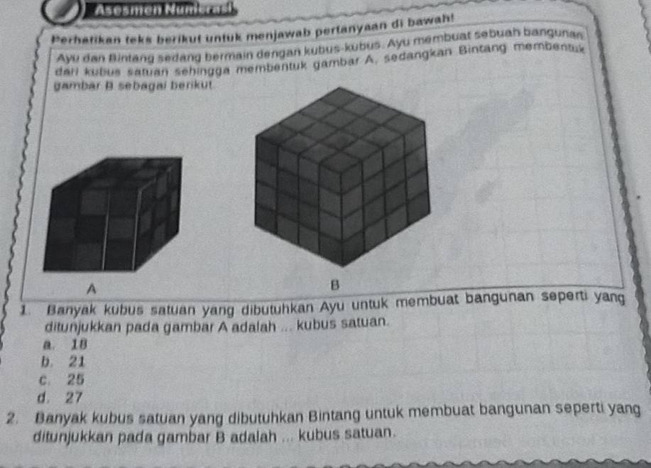 Asesmen Mümerași
Perhatikan teks berikut untuk menjawab pertanyaan di bawah!
Ayu dan Bintang sedang bermain dengan kubus-kubus. Ayu membuat sebuah bangunan
darl kubus satuan sehingga membentuk gambar A, sedangkan Bintang membentük
gambar B. sebagai berikut.
A
B
1. Banyak kubus satuan yang dibutuhkan Ayu untuk membuat bangunan seperti yang
ditunjukkan pada gambar A adalah ... kubus satuan.
a. 18
b. 21
c. 25
d. 27
2. Banyak kubus satuan yang dibutuhkan Bintang untuk membuat bangunan seperti yang
ditunjukkan pada gambar B adalah ... kubus satuan.