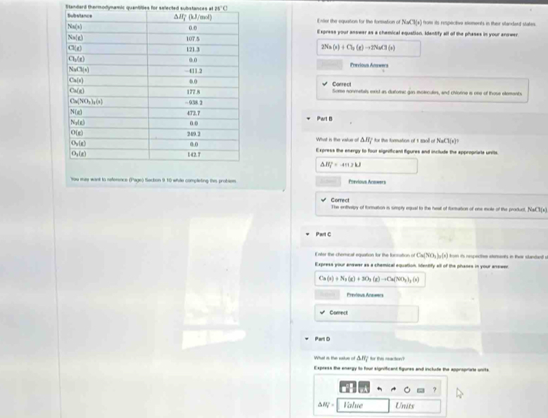 Standard thermodynamic quantities for selected substances at 25°C
Enter the equation for the fortsation of NaCl(s) from its respective elements in their slandard states.
Express your answer as a chamical equation. Identify all of the phases in your answer
2Na(s)+Cl_2(g)to 2NaCl(s)
Previous Answers
Correct
Some nonmetals exist as duforric gas molecules, and chiorine is one of those elemants
Part B
What is the value of . △ H_i ' for the formation of 1 mo of NaCl(s)?
Express the energy to four significant figures and include the appropriate units.
△ H_f^(2=-4112kJ
You may want to reference (Page) Section 9 10 while completing this problem. Previous Answers
Correct
The enthslpy of formation is simply equal to the heat of formation of one mole of the product NaCl(s)
Part C
Enter the chemical equation for the foceation of Ca(NO_3))_2(s) from its respectivn elements in their standard s
Express your answer as a chemical equation. Identify all of the phases in your answer.
Ca(s)+N_3(g)+3O_2(g)to Ca(NO_3)_2(s)
Previous Answers
Correct
Part D
What is the value of △ H_7 for this reaction?
Express the energy to four significant figures and include the appropriate units.
?
△ H_i°= Value Units