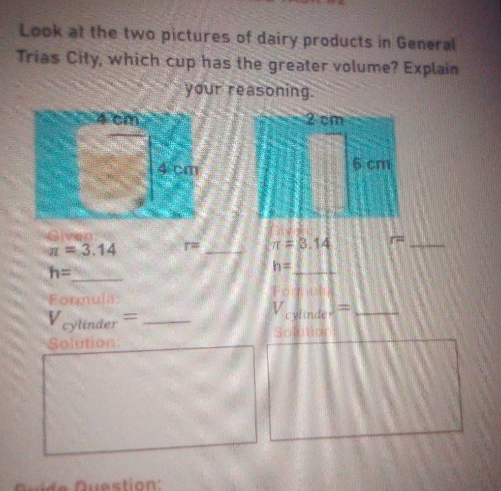 Look at the two pictures of dairy products in General 
Trias City, which cup has the greater volume? Explain 
your reasoning. 

Given:
π =3.14
r= _
π =3.14
_ r=
h= _ 
_ h=
Formula: 
_ V_cylinder=
_ V_cylinder=
Solution: 
Quíde Question: