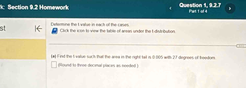 k: Section 9.2 Homework Question 1, 9.2.7 
Part 1 of 4 
Determine the t-value in each of the cases. 
st 
Click the icon to view the table of areas under the t-distribution 
(a) Find the t-value such that the area in the right tail is 0.005 with 27 degrees of freedom. 
(Round to three decimal places as needed.)