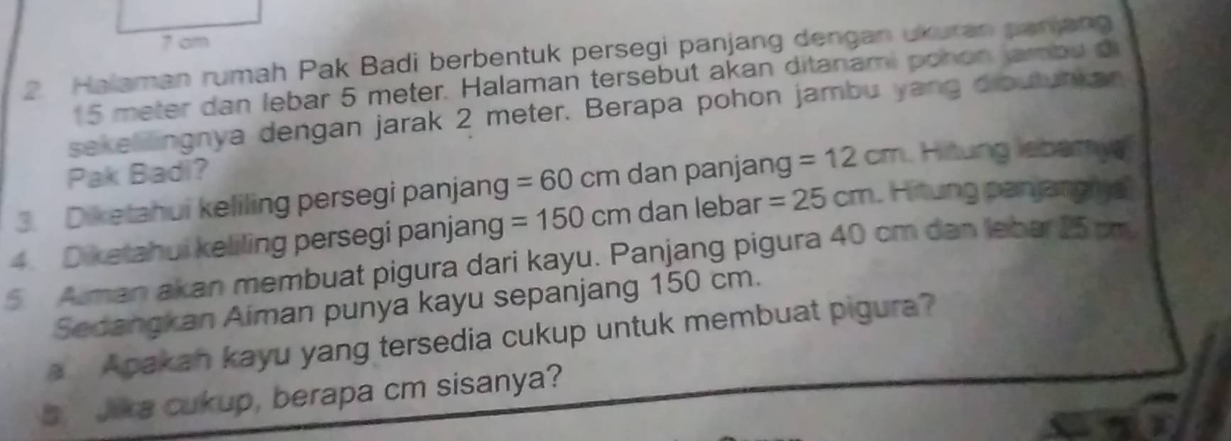 7 cm
2 Halaman rumah Pak Badi berbentuk persegi panjang dengan ukuran panjang
15 meter dan lebar 5 meter. Halaman tersebut akan ditanami pohon jambu d 
sekelllingnya dengan jarak 2 meter. Berapa pohon jambu yang dioutunkan 
Pak Badi? 
3. Diketahui keliling persegi panjang =60 cm dan panjang =12cm. Hitung lebamy 
4. Diketahui keliling persegi panjang =150cm dan lebar =25cm.Hitung panjangy
5 Aman akan membuat pigura dari kayu. Panjang pigura 40 cm dan lebar 25 cm
Sedangkan Aiman punya kayu sepanjang 150 cm. 
a Apakan kayu yang tersedia cukup untuk membuat pigura? 
s Jia cukup, berapa cm sisanya?