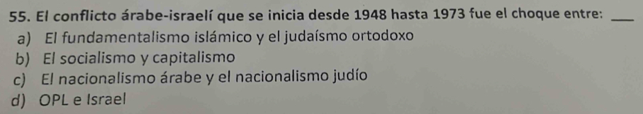 El conflicto árabe-israelí que se inicia desde 1948 hasta 1973 fue el choque entre:_
a) El fundamentalismo islámico y el judaísmo ortodoxo
b) El socialismo y capitalismo
c) El nacionalismo árabe y el nacionalismo judío
d) OPL e Israel