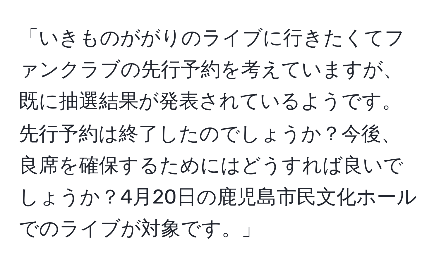 「いきものががりのライブに行きたくてファンクラブの先行予約を考えていますが、既に抽選結果が発表されているようです。先行予約は終了したのでしょうか？今後、良席を確保するためにはどうすれば良いでしょうか？4月20日の鹿児島市民文化ホールでのライブが対象です。」