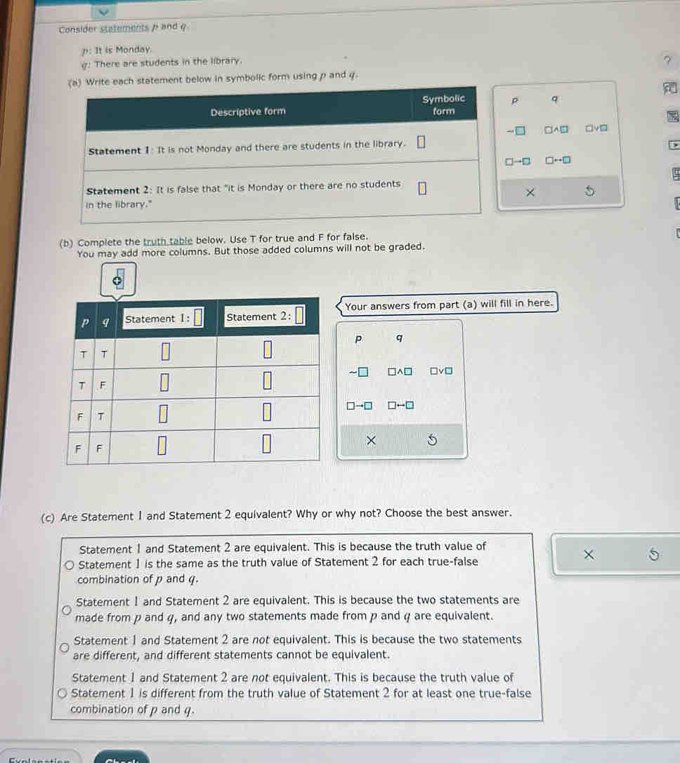 Consider statements / and φ
p: It is Monday.
: There are students in the library.
(a) Write each statement below in symbolic form using p and 4.             
Symbolic p q
Descriptive form form
-[ □A□ □v_
Statement 1: It is not Monday and there are students in the library.
□→□ □++□
Statement 2: It is false that "it is Monday or there are no students
×
in the library."
(b) Complete the truth table below. Use T for true and F for false.
You may add more columns. But those added columns will not be graded.
Your answers from part (a) will fill in here.
P q
~
a TVD
□→□ rightarrow □
×
(c) Are Statement 1 and Statement 2 equivalent? Why or why not? Choose the best answer.
Statement 1 and Statement 2 are equivalent. This is because the truth value of
×
Statement 1 is the same as the truth value of Statement 2 for each true-false
combination of p and q.
Statement 1 and Statement 2 are equivalent. This is because the two statements are
made from p and q, and any two statements made from p and φ are equivalent.
Statement 1 and Statement 2 are not equivalent. This is because the two statements
are different, and different statements cannot be equivalent.
Statement 1 and Statement 2 are not equivalent. This is because the truth value of
Statement 1 is different from the truth value of Statement 2 for at least one true-false
combination of p and q.