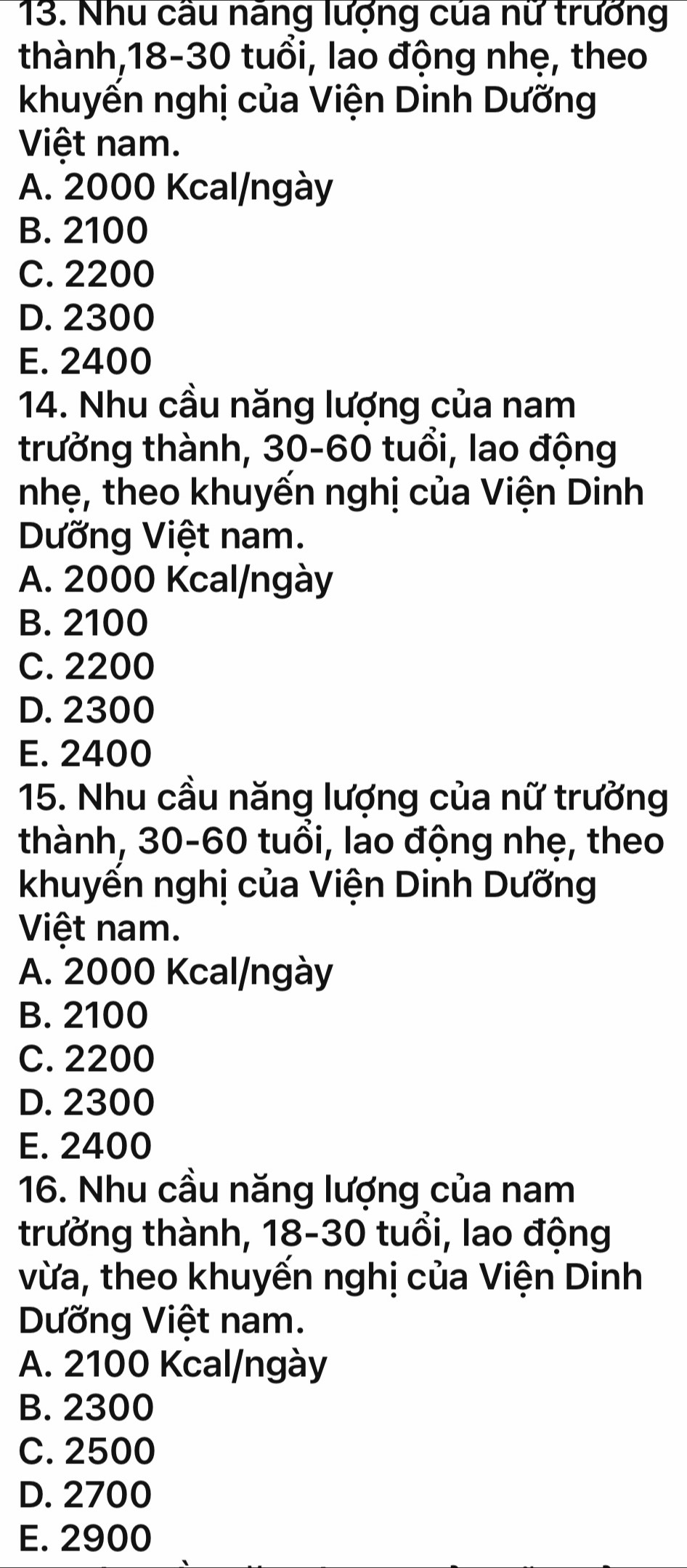 Nhu câu năng lượng của nữ trưởng
thành, 18-30 tuổi, lao động nhẹ, theo
khuyến nghị của Viện Dinh Dưỡng
Việt nam.
A. 2000 Kcal/ngày
B. 2100
C. 2200
D. 2300
E. 2400
14. Nhu cầu năng lượng của nam
trưởng thành, 30-60 tuổi, lao động
nhẹ, theo khuyến nghị của Viện Dinh
Dưỡng Việt nam.
A. 2000 Kcal/ngày
B. 2100
C. 2200
D. 2300
E. 2400
15. Nhu cầu năng lượng của nữ trưởng
thành, 30-60 tuổi, lao động nhẹ, theo
khuyển nghị của Viện Dinh Dưỡng
Việt nam.
A. 2000 Kcal/ngày
B. 2100
C. 2200
D. 2300
E. 2400
16. Nhu cầu năng lượng của nam
trưởng thành, 18-30 tuổi, lao động
vừa, theo khuyến nghị của Viện Dinh
Dưỡng Việt nam.
A. 2100 Kcal/ngày
B. 2300
C. 2500
D. 2700
E. 2900