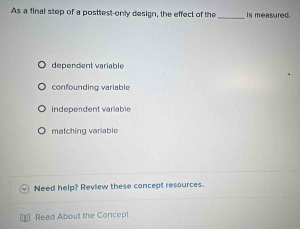 As a final step of a posttest-only design, the effect of the _is measured.
dependent variable
confounding variable
independent variable
matching variable
Need help? Revlew these concept resources.
Read About the Concept