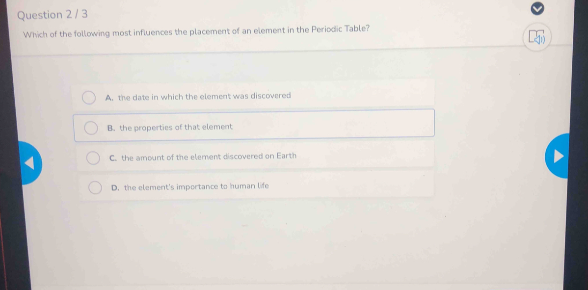 Which of the following most influences the placement of an element in the Periodic Table?
A. the date in which the element was discovered
B. the properties of that element
C. the amount of the element discovered on Earth
D. the element's importance to human life