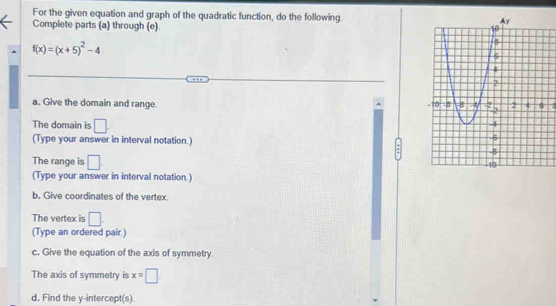 For the given equation and graph of the quadratic function, do the following. 
Complete parts (a) through (e).
f(x)=(x+5)^2-4
a. Give the domain and range. 
The domain is □. 
(Type your answer in interval notation.) 
The range is □. 
(Type your answer in interval notation.) 
b. Give coordinates of the vertex 
The vertex is □. 
(Type an ordered pair.) 
c. Give the equation of the axis of symmetry. 
The axis of symmetry is x=□. 
d. Find the y-intercept(s).