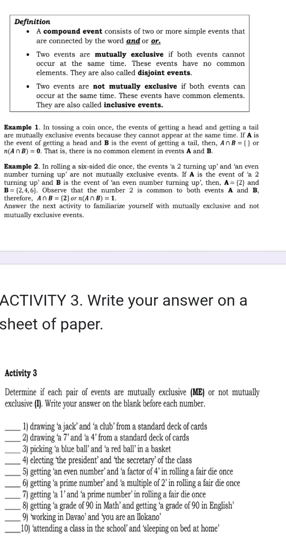 Definition
A compound event consists of two or more simple events that
are connected by the word and or or.
Two events are mutually exclusive if both events cannot
occur at the same time. These events have no common
elements. They are also called disjoint events.
Two events are not mutually exclusive if both events can
occur at the same time. These events have common elements.
They are also called inclusive events.
Example 1. In tossing a coin once, the events of getting a head and getting a tail
are mutually exclusive events because they cannot appear at the same time. If A is
the event of getting a head and B is the event of getting a tail, then, A∩ B=  or
n(A∩ B)=0. That is, there is no common element in events A and B.
Example 2. In rolling a six-sided die once, the events ‘a 2 turning up’ and ‘an even
number turning up' are not mutually exclusive events. If A is the event of ‘a 2
turning up' and B is the event of ‘an even number turning up' , then, A= 2 and
B= 2,4,6. Observe that the number 2 is common to both events A and B,
therefore, A∩ B= 2 orn(A∩ B)=1.
Answer the next activity to familiarize yourself with mutually exclusive and not
mutually exclusive events.
ACTIVITY 3. Write your answer on a
sheet of paper.
Activity 3
Determine if each pair of events are mutually exclusive (ME) or not mutually
exclusive (I). Write your answer on the blank before each number.
_1) drawing ‘a jack’ and ‘a club’ from a standard deck of cards
_2) drawing ‘a 7’ and ‘a 4' from a standard deck of cards
_3) picking ‘a blue ball’ and ‘a red ball’ in a basket
_4) electing ‘the president’ and ‘the secretary’ of the class
_5) getting ‘an even number’ and ‘a factor of 4’ in rolling a fair die once
_6) getting ‘a prime number’ and ‘a multiple of 2’ in rolling a fair die once
_7) getting ‘a 1 ’ and ‘a prime number’ in rolling a fair die once
_8) getting ‘a grade of 90 in Math’ and getting ‘a grade of 90 in English’
_9) ‘working in Davao’ and ‘you are an Ilokano’
_10) ‘attending a class in the school’ and ‘sleeping on bed at home’