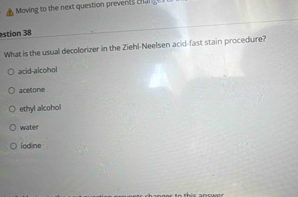 Moving to the next question prevents change.
estion 38
What is the usual decolorizer in the Ziehl-Neelsen acid-fast stain procedure?
acid-alcohol
acetone
ethyl alcohol
water
iodine