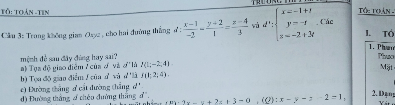 TÔ: TOáN -tiN Tỏ: TOán -
Câu 3: Trong không gian Oxyz , cho hai đường thẳng d :  (x-1)/-2 = (y+2)/1 = (z-4)/3  và d':beginarrayl x=-1+t y=-t z=-2+3tendarray.. Các
I. Tó
1. Phưo
mệnh đề sau đây đúng hay sai?
Phươ
a) Tọa độ giao điểm / của đ và d 'là I(1;-2;4). Mặt
b) Tọa độ giao điểm / của d và d 'là I(1;2;4).
c) Đường thẳng d cắt đường thắng d '.
d) Đường thẳng d chéo đường thẳng d '. ,(Q): x-y-z-2=1, 2. Dạng
2x-y+2z+3=0