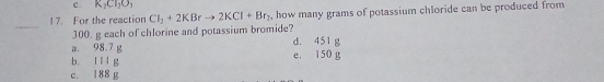 c. K_2Cl_2O_3
17. For the reaction Cl_2+2KBrto 2KCl+Br_2 , how many grams of potassium chloride can be produced from
_
300. g each of chlorine and potassium bromide?
a. 98.7 g d. 451 g
b. Ill g e， 150 g
c. 188 g