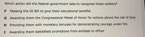 Which action did the federal government take to recognize these soldiers?
F Passing the GI Bill to give them educational benefits
G Awarding them the Congressional Medal of Honor for actions above the call of duty
H Providing them with monetary bonuses for demonstrating courage under fire
J Awarding them battlefield promotions from enlisted to officer