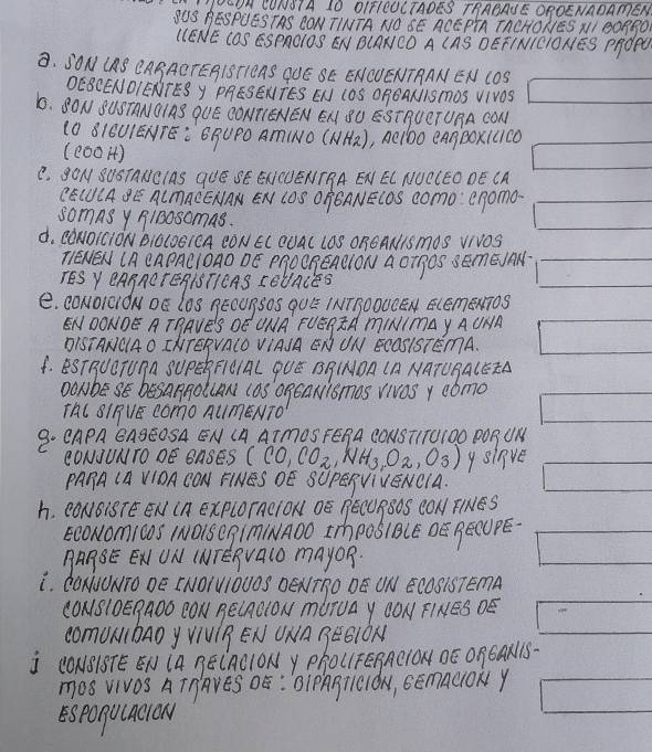 OIFICUCTADES TRABAJE OROENADAEN
BESPUESTAS CONTINTA NO SE ACEPTA TACHONES NI 0ORRO
NE COS ESPAOlOS EN BCANCO A CAS DEFINICIONES PrdPU
A. IANlBC ACTEBISTIEAS QOE SE ENCUENTRAN EN COS
DESCEND B y PRESENTES EN (OS ORCANISmOS VIVOS
1. 8ON BUSTANOIAS QUE CONT(ENEN EN SU ESTHUCTURA CON
(0 8IEUIENTE: `GBUPO Am(NO (NH)), Aelbo eAgBoxicD
(c001)
C. gON SUSTANCIAS QUE SE ENCUENTRA EN EL NUCLEODE CA
CE(UCAE A(mACENAN EN COS OFEANECDS como: enomo
somns y 9130somas.
d. CdNOrCION BiLoEIeA CON EC QUAL LOS OREANIS mOS VNOS
TENEN UA eAPACIOAO DE PROORenOlON a OTgOS SEmEJAN
TES Y EABAOTEHISTICAS FEUACES
e. CONOIciÖN DE LOS BEOU¶SOS qUE INTBOOUCEN ECEmENTOS
ENDONDE A TPAVES OE UNA FUERTA mINIMAY AUNA
DISTANCAO INTEPVALO VIASA EN UN ECOSISTEMA.
4. BSTBUOTUAA SUPEBF1OIAC PUE BB(NOA (A NATUBA(EZA
DONbE SE besaARollAN (aS OgeaNismos YivOS Y como
TAL 8IPVE COmO AUmENTO
9. CAPA EABEOSA EN (A ATmOS FERA CONSTITUIOO POR UN
(ONJUNTO DE BASES (CO,CO_2,NH_3,O_2,O_3) ysinve
PAHA (A VIOACON FINES DE SUPESVIVENCIA.
h. (ONBi8TE EN IA ExPLOrACION ÓÊ BECUBBOS CON FINES
EcoNomicoS INO1s QgImINADO ImPoSIBCE DE BECUPE
BABE ENUN (NTEAVaLO maYOR.
L. CONUONTO DE INOIUIOUOS DENTRO DE ON ECOSISTEMA
CONSlOE¶ADD CON BE(AOlON mUTUA Y CON FINES DE
comUnbao y VIUIB EN UNA BESION
j (ONB1BTE EN (A BE(ACIONy PhOL1FEBAC1Oµ ÓÈ O¶CAN1S-
mos vivos AInAVES OE : BIPABTlCION, GEmaciOKY
Esponuacow