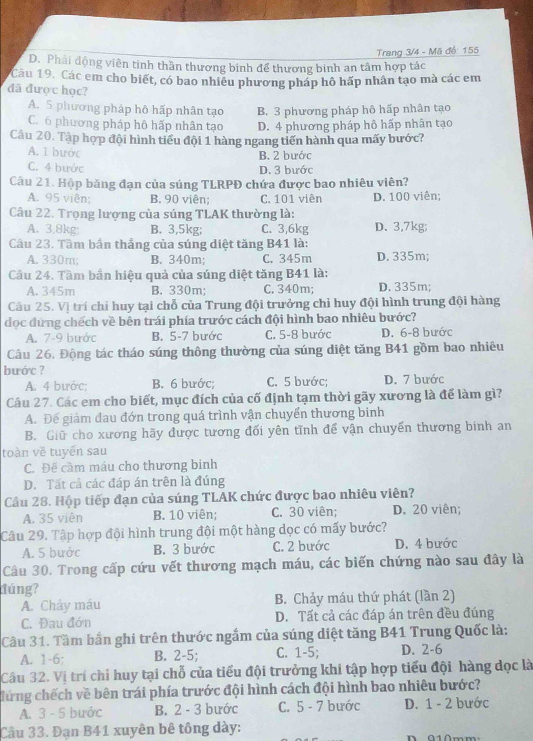 Trang 3/4 - Mã đề: 155
D. Phải động viên tinh thần thương binh để thương binh an tâm hợp tác
Câu 19. Các em cho biết, có bao nhiêu phương pháp hô hấp nhân tạo mà các em
đã đượ c học?
A. 5 phương pháp hô hấp nhân tạo B. 3 phương pháp hô hấp nhân tạo
C. 6 phương pháp hô hấp nhân tạo D. 4 phương pháp hô hấp nhân tạo
Câu 20. Tập hợp đội hình tiểu đội 1 hàng ngang tiến hành qua mấy bước?
A. 1 bước B. 2 bước
C. 4 bước D. 3 bước
Câu 21. Hộp băng đạn của súng TLRPĐ chứa được bao nhiêu viên?
A. 95 viên; B. 90 viên; C. 101 viên D. 100 viên;
Câu 22. Trọng lượng của súng TLAK thường là:
A. 3,8kg: B. 3,5kg; C. 3,6kg D. 3,7kg;
Cầu 23. Tầm bắn thẳng của súng diệt tăng B41 là:
A. 330m; B. 340m; C. 345m D. 335m;
Cầu 24. Tầm bắn hiệu quả của súng diệt tăng B41 là:
A. 345m B. 330m; C. 340m; D. 335m;
Câu 25. Vị trí chỉ huy tại chỗ của Trung đội trưởng chỉ huy đội hình trung đội hàng
đọc dựng chếch về bên trái phía trước cách đội hình bao nhiêu bước?
A. 7-9 bước B. 5-7 bước C. 5-8 bước D. 6-8 bước
Câu 26. Động tác tháo súng thông thường của súng diệt tăng B41 gồm bao nhiêu
bước ?
A. 4 bước; B. 6 bước; C. 5 bước; D. 7 bước
Câu 27. Các em cho biết, mục đích của cố định tạm thời gãy xương là để làm gì?
A. Để giảm đau đớn trong quá trình vận chuyển thương binh
B. Giữ cho xương hãy được tương đối yên tĩnh để vận chuyển thương binh an
toàn về tuyến sau
C. Đế cầm máu cho thương binh
D. Tất cả các đáp án trên là đúng
Câu 28. Hộp tiếp đạn của súng TLAK chức được bao nhiêu viên?
A. 35 viên B. 10 viên; C. 30 viên; D. 20 viên;
Câu 29. Tập hợp đội hình trung đội một hàng dọc có mấy bước?
A. 5 bước B. 3 bước C. 2 bước D. 4 bước
Câu 30. Trong cấp cứu vết thương mạch máu, các biến chứng nào sau đây là
túng?
A. Chảy máu B. Chảy máu thứ phát (lần 2)
C. Đau đớn D. Tất cả các đáp án trên đều đúng
Câu 31. Tầm bắn ghi trên thước ngắm của súng diệt tăng B41 Trung Quốc là:
A. 1-6; B. 2-5; C. 1-5; D. 2-6
Câu 32. Vị trí chỉ huy tại chỗ của tiểu đội trưởng khi tập hợp tiểu đội hàng dọc là
đứng chếch về bên trái phía trước đội hình cách đội hình bao nhiêu bước?
A. 3 - 5 bước B. 2 - 3 bước C. 5 - 7 bước D. 1 - 2 bước
Câu 33. Đạn B41 xuyên bê tông dày: