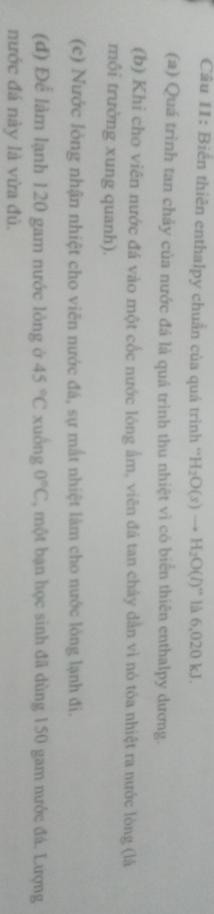 Biến thiên enthalpy chuẩn của quá trình '' H_2O(s)to H_2O(l)'' là 6,020 kJ. 
(a) Quá trình tan chảy của nước đá là quá trình thu nhiệt vì có biển thiên enthalpy dương. 
(b) Khi cho viên nước đá vào một cốc nước lòng ấm, viên đá tan chảy dẫn vì nó tỏa nhiệt ra nước lòng (là 
môi trường xung quanh). 
(c) Nước lỏng nhận nhiệt cho viên nước đá, sự mắt nhiệt làm cho nước lỏng lạnh đi. 
(d) Để làm lạnh 120 gam nước lỏng ở 45°C xuồng 0°C , một bạn học sinh đã dùng 150 gam nước đá. Lượng 
nước đá này là vừa đủ.