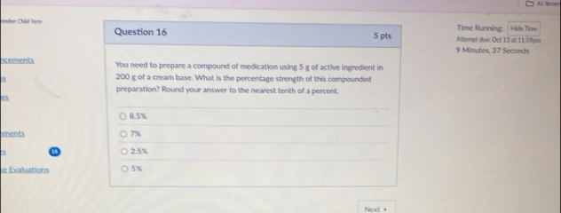 All Booke
ember Châd Term Time Running: Hide Time
Question 16 5 pts Altempt due: Oct 13 at 1159pm
9 Minutes, 37 Secands
acements You need to prepare a compound of medication using 5 g of active ingredient in
5
200 g of a cream base. What is the percentage strength of this compounded
preparation? Round your answer to the nearest tenth of a percent.
es
8.5%
iments 7%
3
2.5%
e Evaluations 5%
Next +