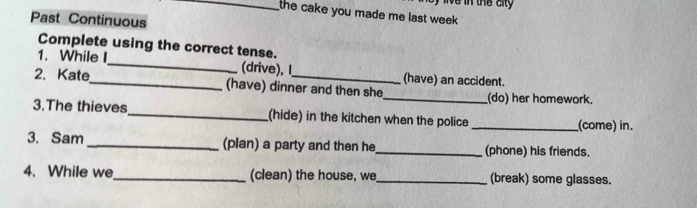 the cake you made me last week . 
Past Continuous 
Complete using the correct tense. 
1. While I_ (drive), l (have) an accident. 
2. Kate_ (have) dinner and then she 
_(do) her homework. 
3.The thieves_ (hide) in the kitchen when the police_ (come) in. 
3. Sam _(plan) a party and then he_ (phone) his friends. 
4. While we_ (clean) the house, we_ (break) some glasses.