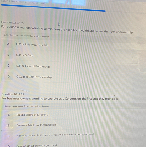 Completed 14 out of 28 que stions
Question 15 of 25
For business owners wanting to minimize their liability, they should pursue this form of ownership:
Select an answer from the options below.
A LLC or Sole Proprietorship
B LLC or S Corp
C LLP or General Partnership
D C Corp or Sole Proprietorship
Question 16 of 25
For business owners wanting to operate as a Corporation, the first step they must do is:
Select an answer from the options below.
A Build a Board of Directors
B Develop Articles of Incorporation
C File for a charter in the state where the business is headquartered
D Develop an Operating Agreement