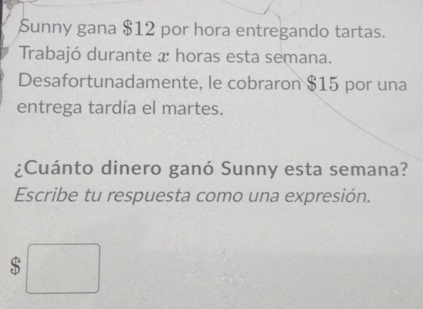 Sunny gana $12 por hora entregando tartas. 
Trabajó durante x horas esta semana. 
Desafortunadamente, le cobraron $15 por una 
entrega tardía el martes. 
¿Cuánto dinero ganó Sunny esta semana? 
Escribe tu respuesta como una expresión.