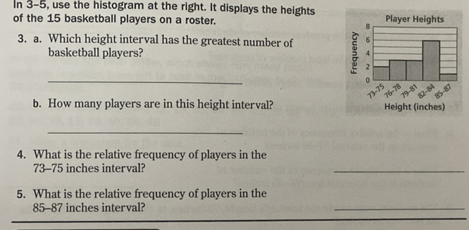 In 3-5, use the histogram at the right. It displays the heights 
of the 15 basketball players on a roster. 
3. a. Which height interval has the greatest number of 
basketball players? 
_ 
b. How many players are in this height interval? 
_ 
4. What is the relative frequency of players in the
73-75 inches interval? 
_ 
5. What is the relative frequency of players in the
85-87 inches interval? 
_