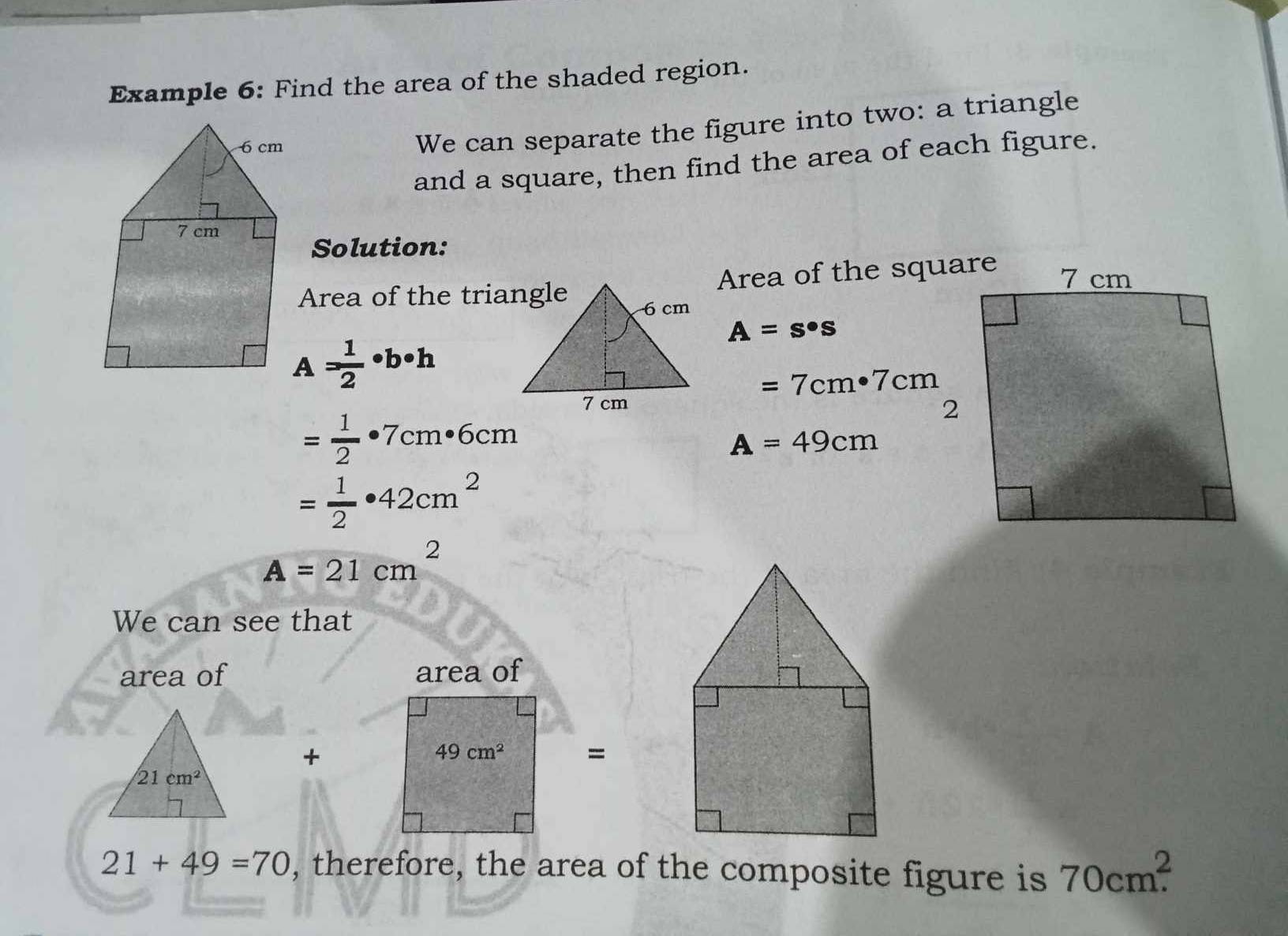 Example 6: Find the area of the shaded region. 
We can separate the figure into two: a triangle 
and a square, then find the area of each figure. 
Solution: 
Area of the square 
Area of the triangle
A=s· s
= 1/2 · b· h
=7cm· 7cm
= 1/2 · 7cm· 6cm
A=49cm
= 1/2 · 42cm^2
A=21cm^2
We can see that 
area of area of 
+
49cm^2 =
21cm^2
21+49=70 , therefore, the area of the composite figure is 70cm^2.