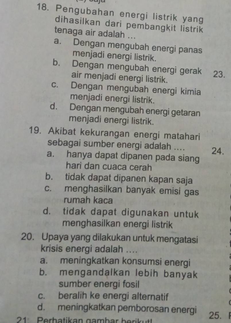 Pengubahan energi listrik yang
dihasilkan dari pembangkit listrik
tenaga air adalah ...
a. Dengan mengubah energi panas
menjadi energi listrik.
b. Dengan mengubah energi gerak 23.
air menjadi energi listrik.
c. Dengan mengubah energi kimia
menjadi energi listrik.
d. Dengan mengubah energi getaran
menjadi energi listrik.
19. Akibat kekurangan energi matahari
sebagai sumber energi adalah .... 24.
a. hanya dapat dipanen pada siang
hari dan cuaca cerah
b. tidak dapat dipanen kapan saja
c. menghasilkan banyak emisi gas
rumah kaca
d. tidak dapat digunakan untuk
menghasilkan energi listrik
20. Upaya yang dilakukan untuk mengatasi
krisis energi adalah ....
a. meningkatkan konsumsi energi
b. mengandalkan lebih banyak
sumber energi fosil
c. beralih ke energi alternatif
d. meningkatkan pemborosan energi 「
21 Perhatikan gambar berik ut
25.