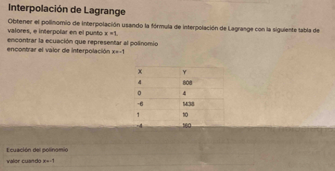 Interpolación de Lagrange 
Obtener el polinomio de interpolación usando la fórmula de interpolación de Lagrange con la sigulente tabla de 
valores, e interpolar en el punto x=1. 
encontrar la ecuación que representar al polínomio 
encontrar el valor de interpolación x=-1
Ecuación del polinomio 
valor cuando x=-1