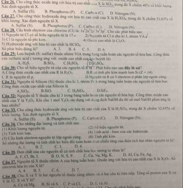 1200=
Cầu 26, Cho công thức oxide ứng với hóa trị cao nhất của X là XO₃, trong đó X chiếm 40% về khối lượng.
Xác định nguyên tố X.
A. Sulfur (S). B. Phosphorus (P). C. Carbon (C). D. Nitrogen (N).
Câu 27, Cho công thức hydroxide ứng với hóa trị cao nhất của X là H_3XO_4
khối lượng. Xác định nguyên tổ X.  trong đó X chiếm 31,63% về
A. Sulfur (S). B. Phosphorus (P). C. Carbon (C). D. Nitrogen (N).
Câu 28. Cầu hình electron của chlorine (Cl) là: 1s^22s^22p3s^23p^5 Cho các phát biêu sau:
1) Nguyên tử Cl có số hiệu nguyên tử là 17. 2) Nguyên tử Cl ở chu ki 3, nhóm VA,
3) Cl là nguyên tổ phi kim. 4) Oxide cao nhất là Cl_2O_5
5) Hydroxide ứng với hỏa trị cao nhất là HClO_4
Số phát biểu đủng là? A. 3. B. 4. C. 5. D. 6.
Câu 29: Lưu huỳnh (S: sulfur) thuộc nhóm VIA trong bang tuần hoàn các nguyên tổ hóa học. Công thức
của sulfuric acid ( tương ứng với oxide cao nhất của lựu huỳnh là)
A. H_2S. B. SO_3. C. H_2SO_3. D H_2SO_4.
Câu 30: Cho số hiệu nguyên tử của các nguyên tố R là 7 Phát biểu nào sau đây là sai?
A.Công thức oxide cao nhất của R là R_2O_5. B.R có tính phi kim mạnh hơn Si (Z=14).
C.R là nguyên tổ p. D.Nguyên tử R có 5 electron ở phân lớp ngoài cùng.
Câu 31: Nguyên tố Silicon (Si) thuộc chu ki 3, nhóm IVA trong băng tuần hoàn các nguyên tổ hóa học.
Công thức oxide cao nhất của Silicon là
A. SiO_2. B.SiO. C. H_2SiO_3. D SiF_4.
Câu 32: Nguyên tố Y thuộc chu kì 3 trong bảng tuần hoàn các nguyên tổ hóa học. Công thức oxide cao
nhất của Y là Y_2O_5. Khi cho 1 mol Y_2O_5 tác dụng với dung dịch NaOH dư thi số mol NaOH phan ứng là
bao nhiêu?
Câu 33. Cho công thức hydroxide ứng với hóa trị cao nhất của X là H_2XO_4 trong đó X chiểm 32.65% ve^(frac 1)e
khổi lượng. Xác định nguyên tổ X.
A. Sulfur (S). B. Phosphorus (P). C. Carbon (C). D. Nitrogen (N).
Câu 34, Cho những đại lượng và tính chất sau:
(1) Khổi lượng nguyên tử. (2) Số hiệu nguyên tử.
(3) Tính kim loại. (4) l inh acid - base của các hidroxide
(5) Cầu hình electron nguyên tử lớp ngoài cùng. (6) Tính phi kim.
Số những đại lượng và tính chất ko biển đối tuần hoàn theo chiều tăng của điện tích hạt nhân nguyên tử là?
A. 1. B. 2. C. 3. D. 4.
Câu 35. Đơn chất của các nguyên tổ có tính chất hóa học tương tự nhau là?
A. F, Cl, Br, I. B. O, N, S, P. C. Ca. Na, Mg, K. D. Al, Cu, Fe, Ag.
Câu 37, Nguyên tổ X thuộc nhóm A của bảng tuần hoàn. Oxide ứng với hóa trị cao nhất của X lã X_2O_7 Số
electron hóa trị của X là?
A. 4. B. 5. C. 6. D. 7.
Câu 38, Cho X và Y là hai nguyên tổ thuộc cùng nhóm và ở hai chu kỉ liên tiếp. Tông số proton của X và
Y là 32. X và Y là? D. K vå Al.
A. Ca và Mg. B. Si và S. C. P và Cl.
Cho  các nhát biệu s a u