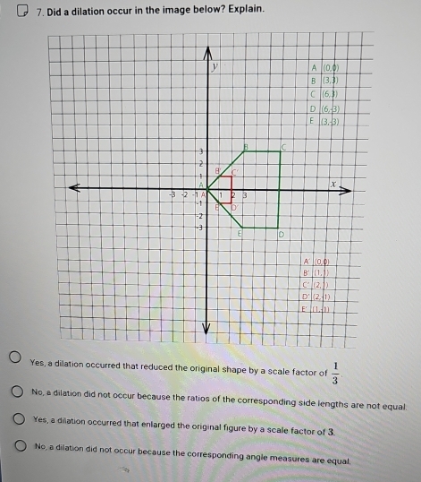 Did a dilation occur in the image below? Explain.
Yes, a dilation occurred that reduced the original shape by a scale factor of  1/3 
No, a dilation did not occur because the ratios of the corresponding side lengths are not equal.
Yes, a dilation occurred that enlarged the original figure by a scale factor of 3.
No, a dilation did not occur because the corresponding angle measures are equal.