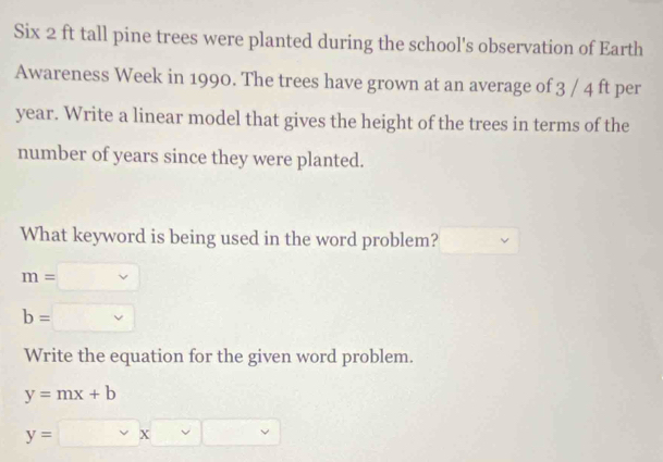 Six 2 ft tall pine trees were planted during the school's observation of Earth 
Awareness Week in 1990. The trees have grown at an average of 3 / 4 ft per
year. Write a linear model that gives the height of the trees in terms of the 
number of years since they were planted. 
What keyword is being used in the word problem?
m=□
b=□
Write the equation for the given word problem.
y=mx+b
y=□ xvee □