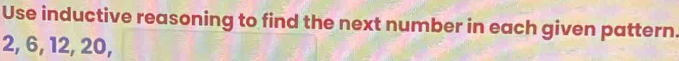 Use inductive reasoning to find the next number in each given pattern.
2, 6, 12, 20,