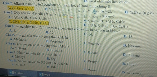 Cô ít nhất một liên kết đội
Câu 2. Alkane là những hiđrocacbon no, rach hở, có công thức chung là
A. C=H2n+2 (n≥ 1). B. Ties New R e 12 A^(...4)^circ) (n≥ 2) D. C_nH_2n-6(n≥ 6). 
Câu 3. Dãy nào sau dây chi gôi g u (+1) Alkane?
A. C2H2, C₁H₄, C _4H_6, C_2H_3 D. (114,x)H_2 C₃Hz. C₄H₁o
C. CH4, C2H₅, C₄H₁6, C5H₁2 D. C₂H₆. CHH s. C5H10. C₆H12.
Câu 4. Trong phân từ 2. 2, 4 - trimethylpentance có bao nhiệu nguyên tử hidro?
A. 8. B. 12 C. 16. D. 18.
Câu 5. Tên gọi của chất có công thức CH4 là C. Pentance
A. Methane. B. Propance. D. Hexane
Câu 6. Tên gọi của chất cô công thức CịHs là
A. Methane B. Propane. C. Butane D. Pentane
Câu 7. Nhóm nguyên từ CH3- có tên là
A. Methyl. B. Etyl. C. Propyl D. Butyl
Câu 8. Nhóm nguyên tử (CH3)₂CH- có tên là
A Mathel R Fthyl Pennel
D [conronvl
=1 8-Word wWord