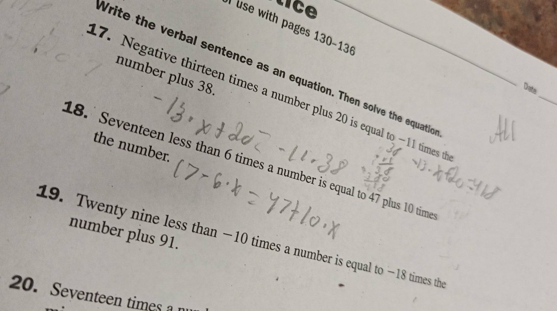 Ce 
use with pages 130-1 
_ 
Write the verbal sentence as an equation. Then solve the equatio 
number plus 38. 
Date 
7. Negative thirteen times a number plus 20 is equal to —11 times t 
the number. 
18. Seventeen less than 6 times a number is equal to 47 plus 10 time 
number plus 91. 
19. Twenty nine less than −10 times a number is equal to −18 times the 
20. Seventeen times