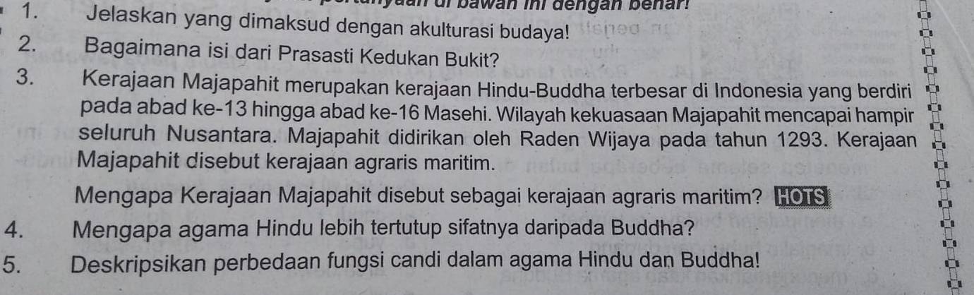 an ur bawan ini dengan benan 
1. Jelaskan yang dimaksud dengan akulturasi budaya! 
2. Bagaimana isi dari Prasasti Kedukan Bukit? 
3. Kerajaan Majapahit merupakan kerajaan Hindu-Buddha terbesar di Indonesia yang berdiri 
pada abad ke -13 hingga abad ke- 16 Masehi. Wilayah kekuasaan Majapahit mencapai hampir 
seluruh Nusantara. Majapahit didirikan oleh Raden Wijaya pada tahun 1293. Kerajaan 
Majapahit disebut kerajaan agraris maritim. 
Mengapa Kerajaan Majapahit disebut sebagai kerajaan agraris maritim? HO1s 
4. Mengapa agama Hindu lebih tertutup sifatnya daripada Buddha? 
5. Deskripsikan perbedaan fungsi candi dalam agama Hindu dan Buddha!