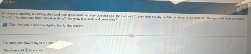 rt 2 of 2 
At its grand opening, a clothing store sold three green shirts for every blue shirt sold. The store sold 21 green shirts that day. Let b be the number of blue shirts sold. The algebra tiles model the equation
3b=21 The store sold how many blue shirts? How many blue shirts and green shirts? 
Click the icon to view the algebra tiles for this problem. 
The store sold how many blue shirts? 
The store sold 7 blue shirts.