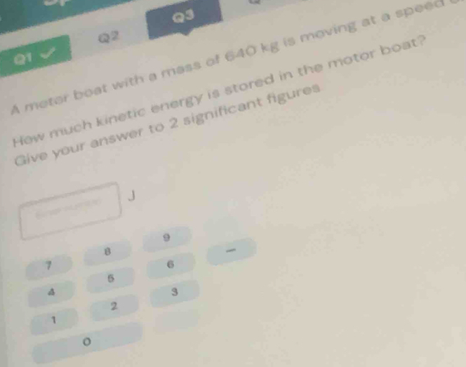 A meter boat with a mass of 640 kg is moving at a speed 
How much kinetic energy is stored in the motor boat 
Give your answer to 2 significant figures
J
9
8
7
6
5
3
2
1
。