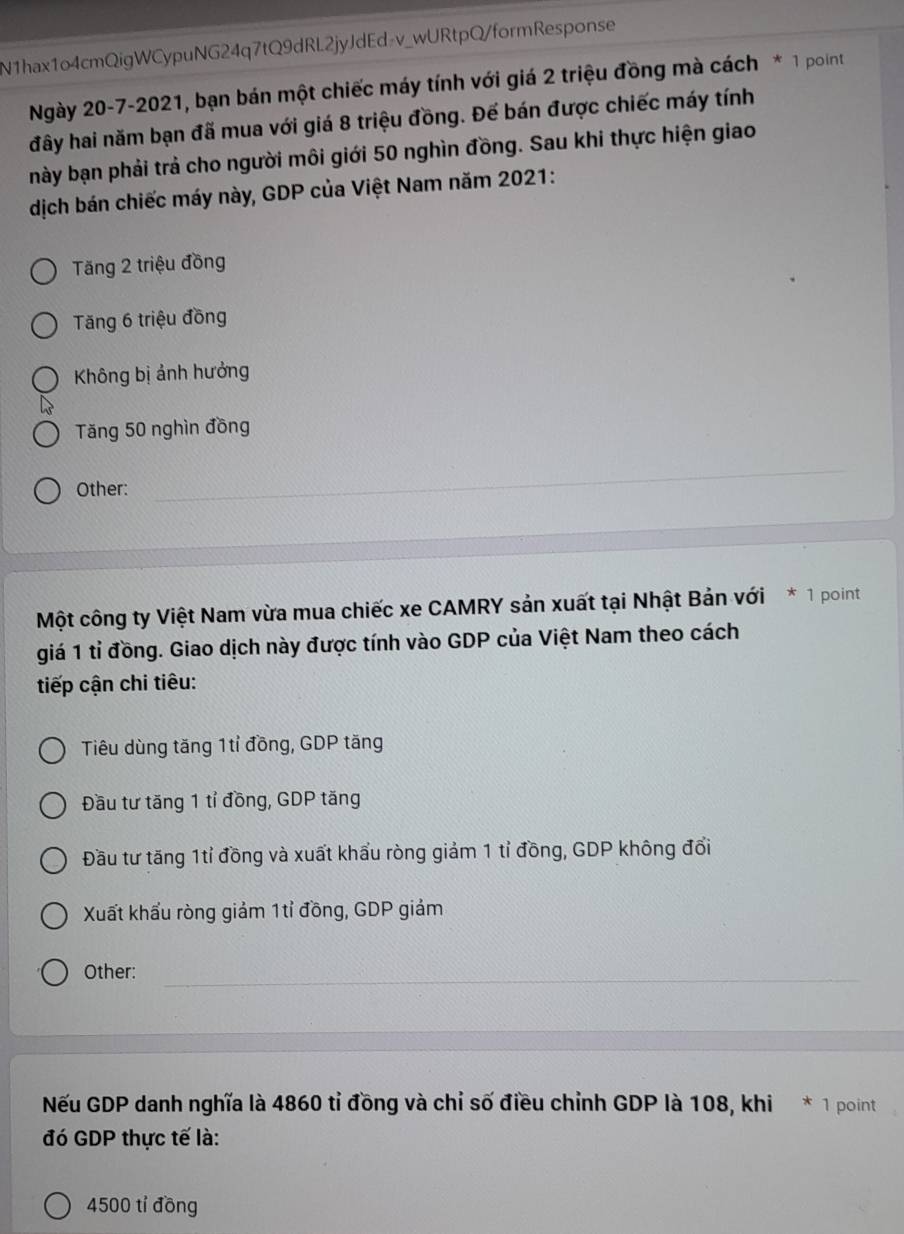 N1hax1o4cmQigWCypuNG24q7tQ9dRL2jyJdEd₇v_wURtpQ/formResponse
Ngày 20-7-2021, bạn bán một chiếc máy tính với giá 2 triệu đồng mà cách * 1 point
đây hai năm bạn đã mua với giá 8 triệu đồng. Đế bán được chiếc máy tính
này bạn phải trả cho người môi giới 50 nghìn đồng. Sau khi thực hiện giao
dịch bán chiếc máy này, GDP của Việt Nam năm 2021:
Tăng 2 triệu đồng
Tăng 6 triệu đồng
Không bị ảnh hưởng
Tăng 50 nghìn đồng
Other:
_
_
Một công ty Việt Nam vừa mua chiếc xe CAMRY sản xuất tại Nhật Bản với * 1 point
giá 1 tỉ đồng. Giao dịch này được tính vào GDP của Việt Nam theo cách
tiếp cận chi tiêu:
Tiêu dùng tăng 1tỉ đồng, GDP tăng
Đầu tư tăng 1 tỉ đồng, GDP tăng
Đầu tư tăng 1tỉ đồng và xuất khẩu ròng giảm 1 tỉ đồng, GDP không đổi
Xuất khẩu ròng giảm 1tỉ đồng, GDP giảm
_
Other:
Nếu GDP danh nghĩa là 4860 tỉ đồng và chỉ số điều chỉnh GDP là 108, khi * 1 point
đó GDP thực tế là:
4500 tỉ đồng