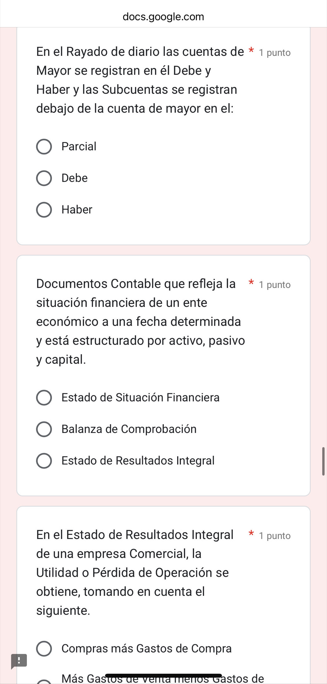 docs.google.com 
En el Rayado de diario las cuentas de * 1 punto 
Mayor se registran en él Debe y 
Haber y las Subcuentas se registran 
debajo de la cuenta de mayor en el: 
Parcial 
Debe 
Haber 
Documentos Contable que refleja la * 1 punto 
situación financiera de un ente 
económico a una fecha determinada 
y está estructurado por activo, pasivo 
y capital. 
Estado de Situación Financiera 
Balanza de Comprobación 
Estado de Resultados Integral 
En el Estado de Resultados Integral 1 punto 
de una empresa Comercial, la 
Utilidad o Pérdida de Operación se 
obtiene, tomando en cuenta el 
siguiente. 
Compras más Gastos de Compra 
: 
Más Gastos de venta menos Gastos de