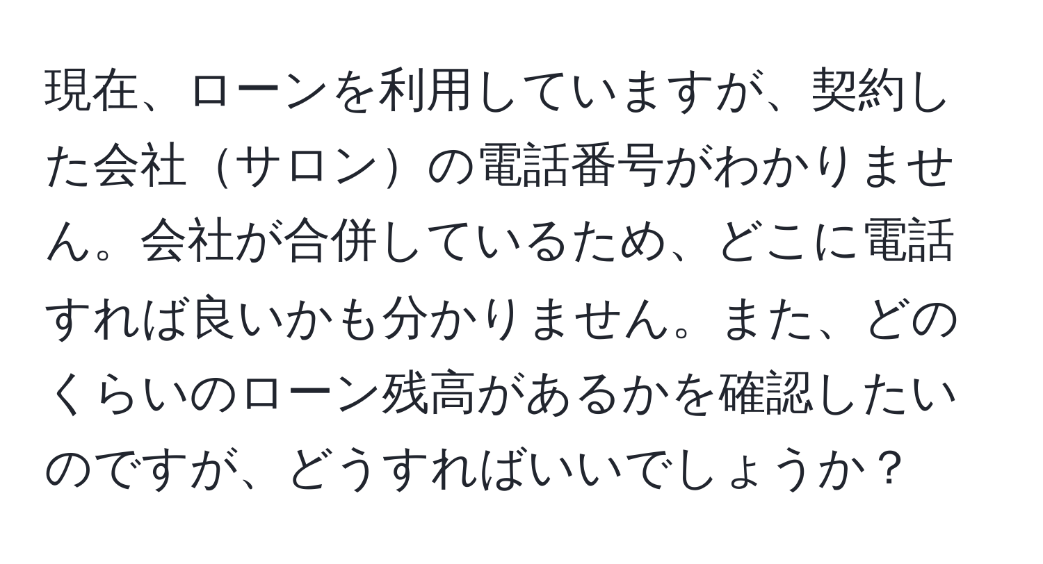 現在、ローンを利用していますが、契約した会社サロンの電話番号がわかりません。会社が合併しているため、どこに電話すれば良いかも分かりません。また、どのくらいのローン残高があるかを確認したいのですが、どうすればいいでしょうか？