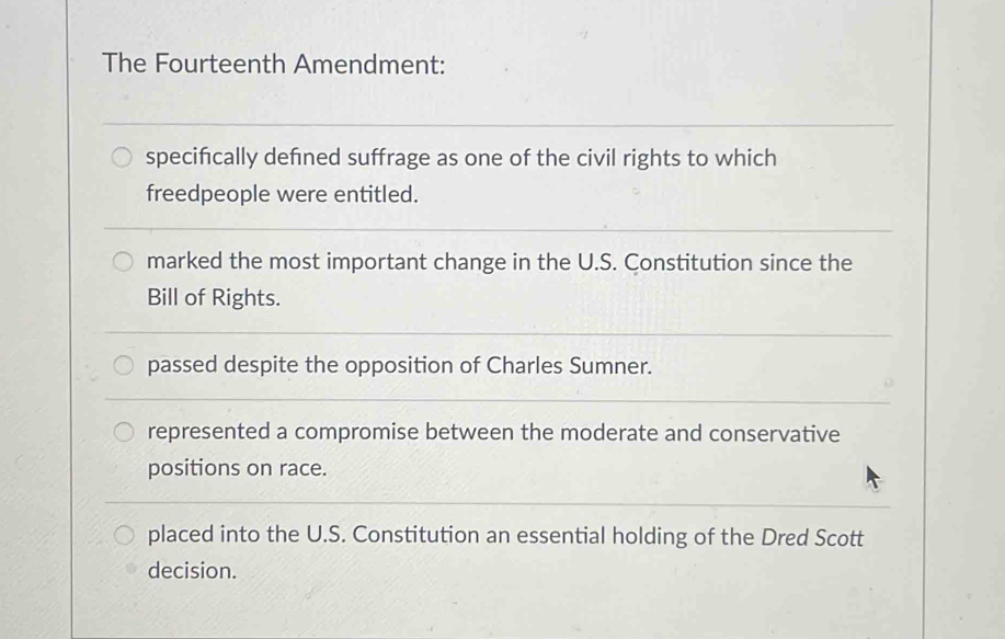 The Fourteenth Amendment:
specifically defned suffrage as one of the civil rights to which
freedpeople were entitled.
marked the most important change in the U.S. Constitution since the
Bill of Rights.
passed despite the opposition of Charles Sumner.
represented a compromise between the moderate and conservative
positions on race.
placed into the U.S. Constitution an essential holding of the Dred Scott
decision.