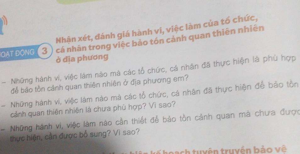 Nhận xét, đánh giá hành vi, việc làm của tổ chức, 
OAT ĐONG (3 ) cá nhân trong việc bảo tón cảnh quan thiên nhiên 
ở địa phương 
- Những hành vi, việc làm nào mà các tổ chức, cá nhân đã thực hiện là phù hợp 
để bảo tồn cảnh quan thiên nhiên ở địa phương em? 
- Những hành vi, việc làm nào mà các tổ chức, cá nhân đã thực hiện để bảo tồn 
cảnh quan thiên nhiên là chưa phù hợp? Vì sao? 
- Những hành vi, việc làm nào cần thiết để bảo tồn cảnh quan mà chưa được 
thực hiện, cần được bố sung? Vì sao? 
tu y ên truyền bảo vệ