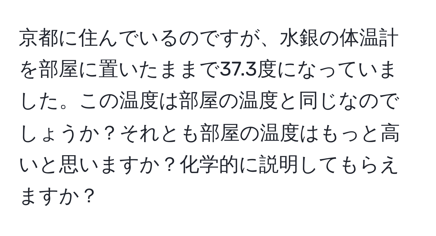 京都に住んでいるのですが、水銀の体温計を部屋に置いたままで37.3度になっていました。この温度は部屋の温度と同じなのでしょうか？それとも部屋の温度はもっと高いと思いますか？化学的に説明してもらえますか？