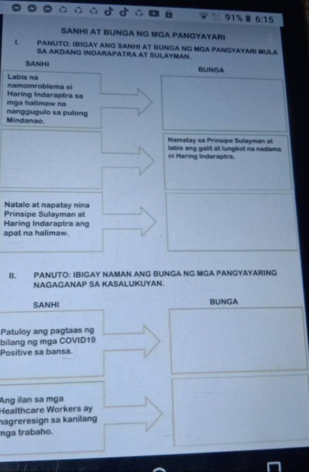 91% 6:15 
SANHI AT BUNGA NG MGA PANGYAYARI
I. PANUTO: IBIGAY ANG SANHI AT BUNGA NG MGA PANGYAYARI MULA
SA AKDANG INDARAPATRA AT SULAYMAN.
SANHI BUNGA
Labis na
namomroblema si
Haring Indaraptra sa
mga halimaw na
nangguguio sa pulong
Mindanao.
Namatay sa Prinsipe Sulayman at
labis ang galit at lungkot na nadama
ni Haring Indaraptra.
Natalo at napatay nina
Prinsipe Sulayman at
Haring Indaraptra ang
apat na halimaw.
II. PANUTO: IBIGAY NAMAN ANG BUNGA NG MGA PANGYAYARING
NAGAGANAP SA KASALUKUYAN.
SANHI BUNGA
Patuloy ang pagtaas ng
bilang ng mga COVID19
Positive sa bansa.
Ang ilan sa mga
Healthcare Workers ay
nagreresign sa kanilang
mga trabaho.