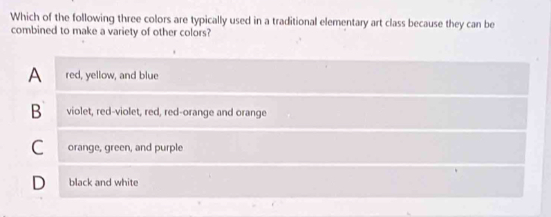 Which of the following three colors are typically used in a traditional elementary art class because they can be
combined to make a variety of other colors?
A red, yellow, and blue
B violet, red-violet, red, red-orange and orange
C orange, green, and purple
D black and white