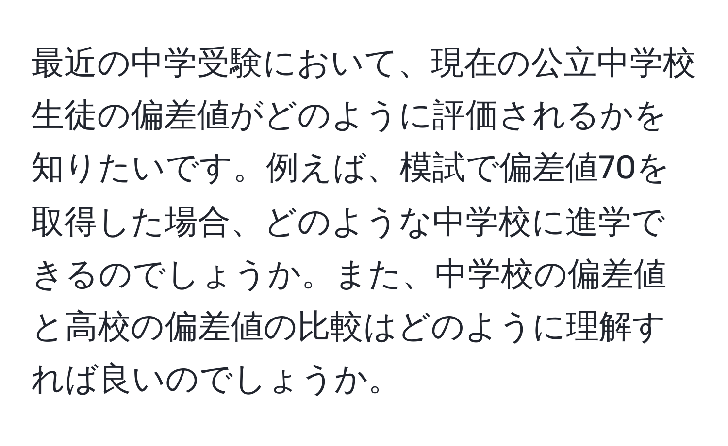 最近の中学受験において、現在の公立中学校生徒の偏差値がどのように評価されるかを知りたいです。例えば、模試で偏差値70を取得した場合、どのような中学校に進学できるのでしょうか。また、中学校の偏差値と高校の偏差値の比較はどのように理解すれば良いのでしょうか。