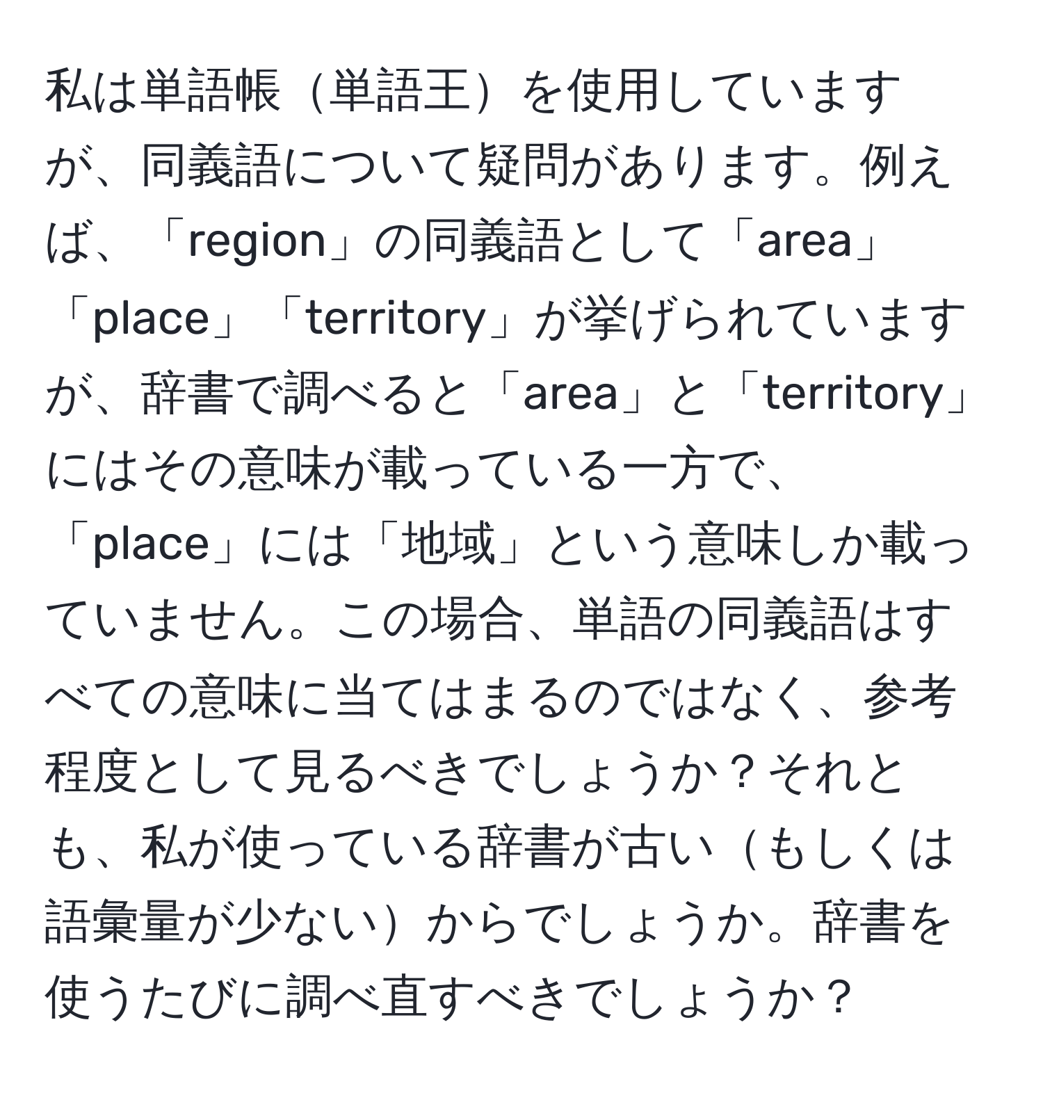 私は単語帳単語王を使用していますが、同義語について疑問があります。例えば、「region」の同義語として「area」「place」「territory」が挙げられていますが、辞書で調べると「area」と「territory」にはその意味が載っている一方で、「place」には「地域」という意味しか載っていません。この場合、単語の同義語はすべての意味に当てはまるのではなく、参考程度として見るべきでしょうか？それとも、私が使っている辞書が古いもしくは語彙量が少ないからでしょうか。辞書を使うたびに調べ直すべきでしょうか？