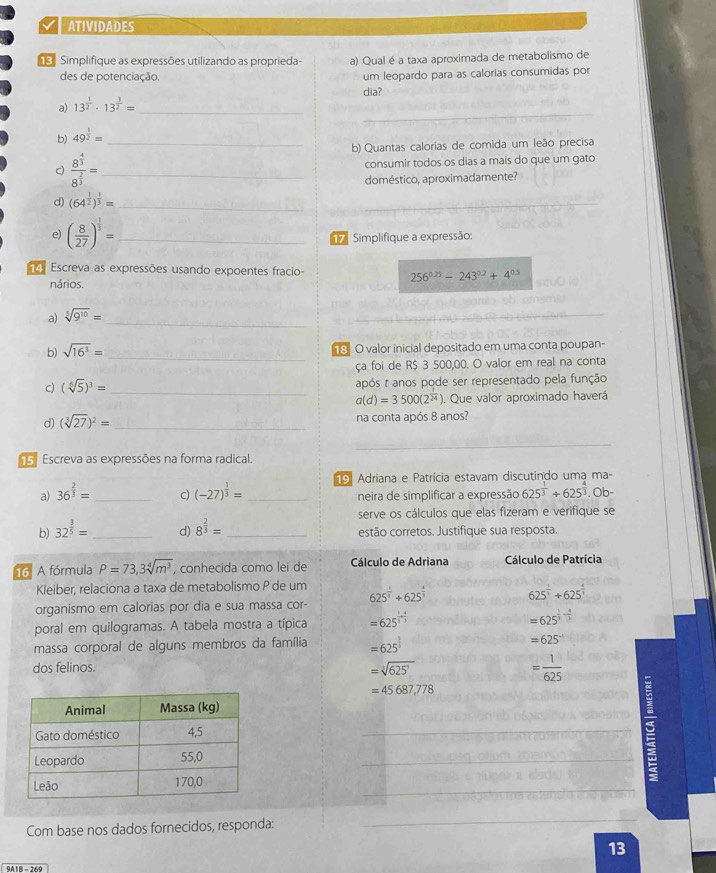 ATIVIDADES
Simplifique as expressões utilizando as proprieda- a) Qual é a taxa aproximada de metabolismo de
des de potenciação. um leopardo para as calorias consumidas por
_
a) 13^(frac 1)2· 13^(frac 3)2= _dia?
b) 49^(frac 1)2= _
b) Quantas calorias de comida um leão precisa
c) frac 8^(frac 4)38^(frac 2)3= _consumir todos os dias a mais do que um gato
doméstico, aproximadamente?
d) (64^(frac 1)2)^ 1/3 = _
_
e) ( 8/27 )^ 1/3 = _  Simplifique a expressão:
Escreva as expressões usando expoentes fracio-
nários.
256^(0.25)-243^(0.2)+4^(0.5)
a) sqrt[5](9^(10))= _
_
b) sqrt(16^3)= _18 O valor inicial depositado em uma conta poupan-
ça foi de R$ 3 500,00. O valor em real na conta
c) (sqrt[6](5))^3= _ após t anos pode ser representado pela função
a(d)=3500(2^(frac 1)24) ). Que valor aproximado haverá
d) (sqrt[3](27))^2= _ na conta após 8 anos?
_
5. Escreva as expressões na forma radical.
19. Adriana e Patrícia estavam discutindo uma ma-
a) 36^(frac 2)3= _ (-27)^ 1/3 = _ neira de simplificar a expressão 625^(frac 1)3+625^(frac 4)3.. Ob-
c)
serve os cálculos que elas fizeram e verifique se
b) 32^(frac 3)5= _ d) 8^(frac 2)3= _estão corretos. Justifique sua resposta.
16 A fórmula P=73,3sqrt[4](m^3) , conhecida como lei de  Cálculo de Adriana Cálculo de Patrícia
Kleiber, relaciona a taxa de metabolismo P de um
organismo em calorias por dia e sua massa cor- 625^(frac 1)3+625^(frac 4)3
625^(frac 1)3+625^(frac 4)3
poral em quilogramas. A tabela mostra a típica =625^(frac 1)3+ 4/3  =625^(frac 1)3- 4/3 
massa corporal de alguns membros da família =625^(frac 1)3
=625^(-1)
dos felinos. =sqrt[3](625^3) = 1/625 
=45687,778
_
_
:
_
Com base nos dados fornecidos, responda:
_
13
0418  - 360