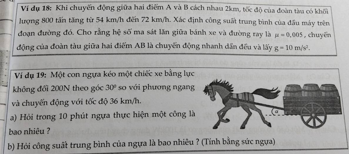 Ví dụ 18: Khi chuyển động giữa hai điểm A và B cách nhau 2km, tốc độ của đoàn tàu có khối 
lượng 800 tấn tăng từ 54 km/h đến 72 km/h. Xác định công suất trung bình của đầu máy trên 
đoạn đường đó. Cho rằng hệ số ma sát lăn giữa bánh xe và đường ray là mu =0,005 , chuyển 
động của đoàn tàu giữa hai điểm AB là chuyển động nhanh dần đều và lấy g=10m/s^2. 
Ví dụ 19: Một con ngựa kéo một chiếc xe bằng lự 
không đổi 200N theo góc 30° so với phương ngan 
và chuyển động với tốc độ 36 km/h. 
a) Hỏi trong 10 phút ngựa thực hiện một công l 
bao nhiêu ? 
b) Hỏi công suất trung bình của ngựa là bao nhiêu ? (Tính bằng sức ngựa)